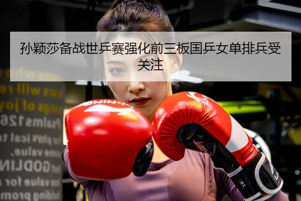 孙颖莎备战世乒赛强化前三板国乒女单排兵受关注